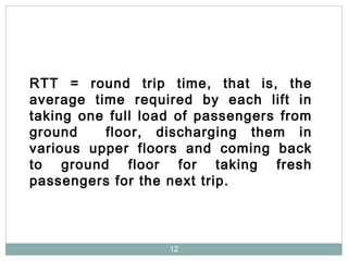 12
RTT = round trip time, that is, the
average time required by each lift in
taking one full load of passengers from
ground floor, discharging them in
various upper floors and coming back
to ground floor for taking fresh
passengers for the next trip.
 