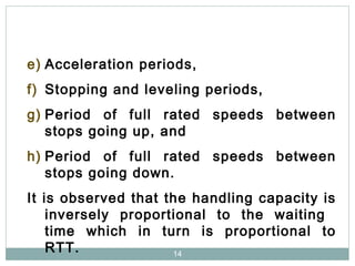 14
e) Acceleration periods,
f) Stopping and leveling periods,
g) Period of full rated speeds between
stops going up, and
h) Period of full rated speeds between
stops going down.
It is observed that the handling capacity is
inversely proportional to the waiting
time which in turn is proportional to
RTT.
 