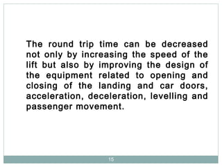 15
The round trip time can be decreased
not only by increasing the speed of the
lift but also by improving the design of
the equipment related to opening and
closing of the landing and car doors,
acceleration, deceleration, levelling and
passenger movement.
 