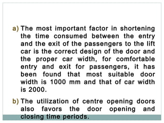 16
a) The most important factor in shortening
the time consumed between the entry
and the exit of the passengers to the lift
car is the correct design of the door and
the proper car width, for comfortable
entry and exit for passengers, it has
been found that most suitable door
width is 1000 mm and that of car width
is 2000.
b) The utilization of centre opening doors
also favors the door opening and
closing time periods.
 