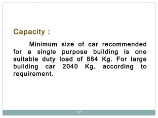 17
Capacity :
Minimum size of car recommended
for a single purpose building is one
suitable duty load of 884 Kg. For large
building car 2040 Kg. according to
requirement.
 