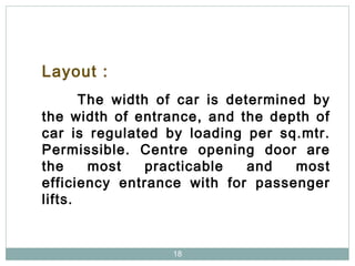 18
Layout :
The width of car is determined by
the width of entrance, and the depth of
car is regulated by loading per sq.mtr.
Permissible. Centre opening door are
the most practicable and most
efficiency entrance with for passenger
lifts.
 