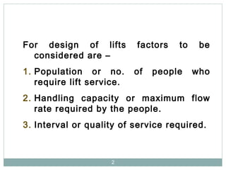 2
For design of lifts factors to be
considered are –
1. Population or no. of people who
require lift service.
2. Handling capacity or maximum flow
rate required by the people.
3. Interval or quality of service required.
 