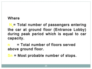 25
Where
Np= Total number of passengers entering
the car at ground floor (Entrance Lobby)
during peak period which is equal to car
capacity.
n = Total number of floors served
above ground floor.
Sn = Most probable number of stops.
 