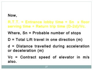 27
Now,
R.T.T. = Entrance lobby time + Sn x floor
serving time + Return trip time (D-2d)/Vc.
Where, Sn = Probable number of stops
D = Total Lift travel in one direction (m)
d = Distance travelled during acceleration
or deceleration (m)
Vc = Contract speed of elevator in m/s
also.
 