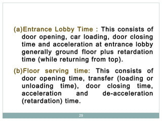 29
(a)Entrance Lobby Time : This consists of
door opening, car loading, door closing
time and acceleration at entrance lobby
generally ground floor plus retardation
time (while returning from top).
(b)Floor serving time: This consists of
door opening time, transfer (loading or
unloading time), door closing time,
acceleration and de-acceleration
(retardation) time.
 