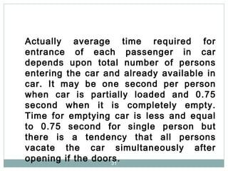 31
Actually average time required for
entrance of each passenger in car
depends upon total number of persons
entering the car and already available in
car. It may be one second per person
when car is partially loaded and 0.75
second when it is completely empty.
Time for emptying car is less and equal
to 0.75 second for single person but
there is a tendency that all persons
vacate the car simultaneously after
opening if the doors.
 