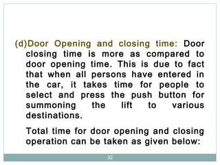 32
(d)Door Opening and closing time: Door
closing time is more as compared to
door opening time. This is due to fact
that when all persons have entered in
the car, it takes time for people to
select and press the push button for
summoning the lift to various
destinations.
Total time for door opening and closing
operation can be taken as given below:
 