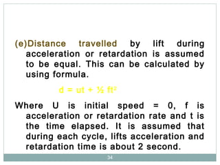 34
(e)Distance travelled by lift during
acceleration or retardation is assumed
to be equal. This can be calculated by
using formula.
d = ut + ½ ft2
Where U is initial speed = 0, f is
acceleration or retardation rate and t is
the time elapsed. It is assumed that
during each cycle, lifts acceleration and
retardation time is about 2 second.
 