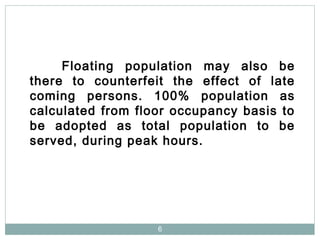 6
Floating population may also be
there to counterfeit the effect of late
coming persons. 100% population as
calculated from floor occupancy basis to
be adopted as total population to be
served, during peak hours.
 