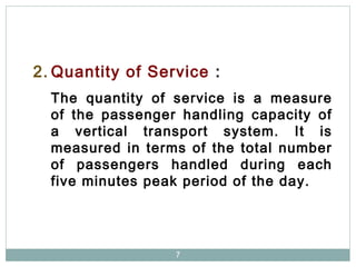 7
2. Quantity of Service :
The quantity of service is a measure
of the passenger handling capacity of
a vertical transport system. It is
measured in terms of the total number
of passengers handled during each
five minutes peak period of the day.
 