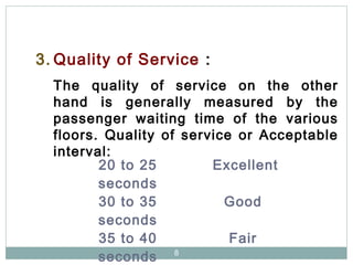8
3. Quality of Service :
The quality of service on the other
hand is generally measured by the
passenger waiting time of the various
floors. Quality of service or Acceptable
interval:
20 to 25
seconds
Excellent
30 to 35
seconds
Good
35 to 40
seconds
Fair
 