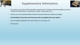 • Our products carry the full documentation requirements, including material traceability and serial
numbers for identification, including line number, material spec, etc.,
• All parts are trial assembled before shipment, disassembled and marked accordingly.
• Full installation instructions and necessary tools are supplied with each support.
• Can be shipped worldwide from Lake Charles, LA or Houston, TX.
• 24/7 Service.
Supplementary Information.
 