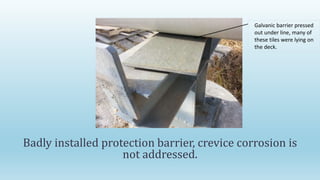 Badly installed protection barrier, crevice corrosion is
not addressed.
Galvanic barrier pressed
out under line, many of
these tiles were lying on
the deck.
 