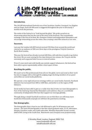  
	
  
	
  
Introduction.	
  
	
  
The	
  Lift-­‐Off	
  International	
  Festivals	
  run	
  at	
  four	
  locations;	
  London,	
  Liverpool,	
  Los	
  Angeles	
  
and	
  Las	
  Vegas.	
  Each	
  Lift-­‐Off	
  event	
  is	
  staggered	
  throughout	
  the	
  year	
  to	
  fall	
  exactly	
  3	
  
months	
  from	
  the	
  previous.	
  
	
  
The	
  motto	
  of	
  the	
  festival	
  is	
  to	
  “look	
  beyond	
  the	
  gloss”.	
  We	
  pride	
  ourselves	
  on	
  
showcasing	
  talent	
  that	
  has	
  the	
  root	
  of	
  the	
  story	
  at	
  the	
  forefront.	
  This	
  transatlantic	
  
exchange	
  is	
  the	
  first	
  of	
  its	
  kind.	
  We	
  champion	
  student	
  and	
  independent	
  filmmakers	
  and	
  
encourage	
  networking	
  across	
  the	
  water,	
  thus	
  creating	
  a	
  mini	
  film	
  network	
  of	
  our	
  own.	
  
	
  
Successes.	
  
	
  
Last	
  year	
  the	
  London	
  Lift-­‐Off	
  Festival	
  received	
  350	
  films	
  from	
  around	
  the	
  world	
  and	
  
catered	
  to	
  an	
  audience	
  of	
  300	
  over	
  three	
  days	
  at	
  the	
  prestigious	
  Tricycle	
  Cinema	
  in	
  
North	
  West	
  London.	
  
	
  
This	
  year	
  the	
  festival	
  has	
  already	
  received	
  600	
  films,	
  still	
  with	
  three	
  months	
  to	
  go	
  before	
  
the	
  event.	
  We	
  are	
  now	
  running	
  for	
  five	
  days	
  between	
  two	
  venues,	
  the	
  Tricycle	
  and	
  the	
  
extremely	
  well	
  respected	
  Soho	
  Curzon	
  in	
  central	
  London.	
  
	
  
From	
  it’s	
  own	
  merit	
  and,	
  with	
  hardly	
  any	
  outside	
  support	
  whatsoever,	
  the	
  festival	
  has	
  
been	
  able	
  to	
  grow	
  exponentially	
  within	
  a	
  short	
  space	
  of	
  time.	
  	
  
	
  
Reaching	
  the	
  public.	
  
	
  
We	
  reach	
  out	
  to	
  film	
  professionals	
  from	
  all	
  over	
  the	
  globe,	
  not	
  to	
  just	
  send	
  us	
  their	
  work	
  
but	
  also	
  to	
  engage	
  with	
  us	
  through	
  the	
  judging	
  stages	
  by	
  being	
  members	
  of	
  our	
  panel	
  
and	
  within	
  our	
  social	
  media	
  platforms.	
  
	
  
We	
  operate	
  a	
  very	
  rigid	
  and	
  proven	
  strategy	
  within	
  our	
  social	
  media	
  channels.	
  Facebook	
  
followers	
  has	
  increased	
  from	
  400	
  to	
  1400	
  likes,	
  and	
  twitter	
  is	
  in	
  the	
  region	
  of	
  500	
  
followers.	
  
	
  
Social	
  media	
  has	
  been	
  able	
  to	
  give	
  us	
  a	
  really	
  clear	
  idea	
  of	
  who	
  our	
  main	
  demographic	
  is.	
  
Fans	
  of	
  the	
  festival	
  go	
  beyond	
  the	
  filmmakers	
  and	
  audience;	
  they	
  are	
  a	
  worldwide	
  
community	
  of	
  independent	
  film	
  fans	
  that	
  support	
  our	
  message	
  globally.	
  	
  
	
  
Through	
  doing	
  a	
  simple	
  Facebook	
  search	
  we	
  can	
  see	
  that	
  there	
  are	
  still	
  many	
  more	
  
hundreds	
  of	
  thousands	
  of	
  people	
  we	
  still	
  have	
  the	
  potential	
  in	
  reaching.	
  	
  
	
  
Our	
  demographic.	
  
	
  
The	
  demographic	
  that	
  is	
  loyal	
  to	
  our	
  Lift-­‐Off	
  brand	
  is	
  split	
  70-­‐30	
  between	
  men	
  and	
  
women.	
  	
  The	
  main	
  UK	
  demographic	
  is	
  the	
  film	
  school	
  graduate	
  male,	
  22-­‐35,	
  alternative	
  
lifestyle,	
  Guardian	
  reader	
  and	
  readit	
  subscriber.	
  Monthly	
  disposable	
  income	
  around	
  
£400-­‐£500.	
  Living	
  in	
  the	
  South-­‐East,	
  	
  Manchester	
  and	
  Liverpool	
  areas	
  predominantly.	
  
	
  
	
  
                               2	
  Streatley	
  Road,	
  London,	
  England,	
  NW6	
  7LH.	
  
                                             www.londonlift-­‐off.com	
  
                                             info@londonlift-­‐off.com	
  
 