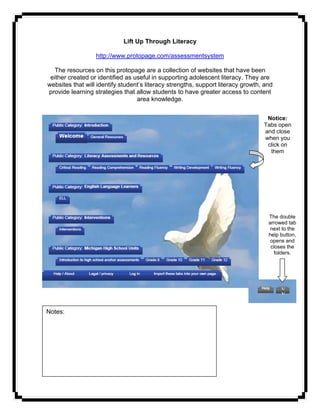 Lift Up Through Literacy

                  http://www.protopage.com/assessmentsystem

   The resources on this protopage are a collection of websites that have been
 either created or identified as useful in supporting adolescent literacy. They are
websites that will identify student’s literacy strengths, support literacy growth, and
provide learning strategies that allow students to have greater access to content
                                  area knowledge.


                                                                                   Notice:
                                                                                  Tabs open
                                                                                  and close
                                                                                  when you
                                                                                   click on
                                                                                    them




                                                                                    The double
                                                                                    arrowed tab
                                                                                     next to the
                                                                                    help button,
                                                                                     opens and
                                                                                     closes the
                                                                                      folders.




                                                                                         v
                                                                                         v

Notes: