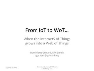From IoT to WoT… When the InternetS of Things grows into a Web of Things Dominique Guinard, ETH Zurich [email_address] Lift 09 25.02.2009 Dominique Guinard, ETH Zurich, webofthings.com 