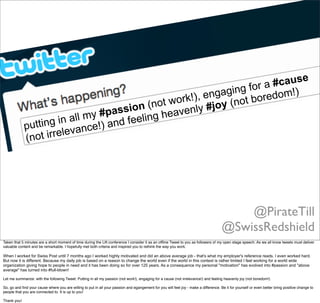 putting in all my #passion (not work!), engaging for a #cause
(not irrelevance!) and feeling heavenly #joy (not boredom!)
@PirateTill
@SwissRedshield
Taken that 5 minutes are a short moment of time during the Lift conference I consider it as an ofﬂine Tweet to you as followers of my open stage speech. As we all know tweets must deliver
valuable content and be remarkable. I hopefully met both criteria and inspired you to rethink the way you work.
When I worked for Swiss Post until 7 months ago I worked highly motivated and did an above average job - that's what my employer's reference reads. I even worked hard.
But now it is different. Because my daily job is based on a reason to change the world even if the world in this context is rather limited I feel working for a world wide
organization giving hope to people in need and it has been doing so for over 125 years. As a consequence my personal "motivation" has evolved into #passion and "above
average" has turned into #full-blown!
Let me summarize: with the following Tweet: Putting in all my passion (not work!), engaging for a cause (not irrelevance!) and feeling heavenly joy (not boredom!)
So, go and ﬁnd your cause where you are willing to put in all your passion and egangement for you will feel joy - make a difference. Be it for yourself or even better bring positive change to
people that you are connected to. It is up to you! 
Thank you!
 