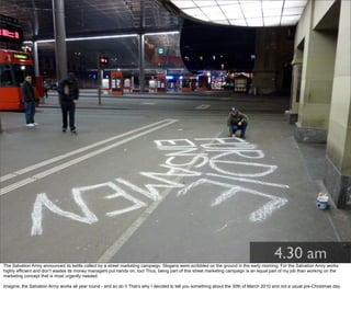 4.30 am
The Salvation Army announced its kettle collect by a street marketing campaign. Slogans were scribbled on the ground in the early morning. For the Salvation Army works
highly efficient and don’t wastes its money managers put hands on, too! Thus, being part of this street marketing campaign is an equal part of my job than working on the
marketing concept that is most urgently needed.
Imagine, the Salvation Army works all year round - and so do I! That’s why I decided to tell you something about the 30th of March 2010 and not a usual pre-Christmas day.
 
