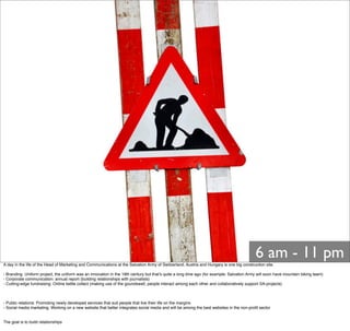 6 am - 11 pm
A day in the life of the Head of Marketing and Communications at the Salvation Army of Switzerland, Austria and Hungary is one big construction site.
- Branding: Uniform project, the uniform was an innovation in the 19th century but thatʼs quite a long time ago (for example: Salvation Army will soon have mountain biking team)
- Corporate communication: annual report (building relationships with journalists)
- Cutting-edge fundraising: Online kettle collect (making use of the goundswell, people interact among each other and collaboratively support SA-projects)
- Public relations: Promoting newly developed services that suit people that live their life on the margins
- Social media marketing: Working on a new website that better integrates social media and will be among the best websites in the non-proﬁt sector
The goal is to build relationships
 