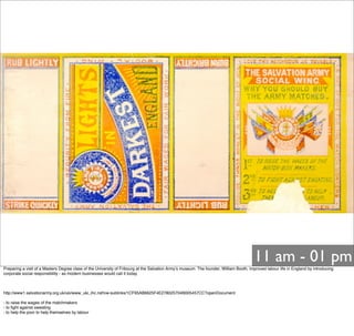 11 am - 01 pm
Preparing a visit of a Masters Degree class of the University of Fribourg at the Salvation Armyʼs museum. The founder, William Booth, improved labour life in England by introducing
corporate social responsibility - as modern businesses would call it today.
http://www1.salvationarmy.org.uk/uki/www_uki_ihc.nsf/vw-sublinks/1CF95AB6625F4E278025704B005457CC?openDocument
- to raise the wages of the matchmakers
- to ﬁght against sweating
- to help the poor to help themselves by labour
 