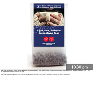 10.30 pm
After dinner and browsing through Google Reader and checking uninteresting mails I restart work on an internal communication matter regarding the Salvation Army's StraTEAgy ... that's
the time frame when nobody interrupts my work.
StraTEAgy means building relationships all across the organization as well as sharing ideas for sustainable initiatives that need to be launched.
 