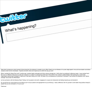 Taken that 5 minutes are a short moment of time during the Lift conference I consider it as an ofﬂine Tweet to you as followers of my open stage speech. As we all know tweets must deliver
valuable content and be remarkable. I hopefully met both criteria and inspired you to rethink the way you work.
When I worked for Swiss Post until 7 months ago I worked highly motivated and did an above average job - that's what my employer's reference reads. I even worked hard.
But now it is different. Because my daily job is based on a reason to change the world even if the world in this context is rather limited I feel working for a world wide
organization giving hope to people in need and it has been doing so for over 125 years. As a consequence my personal "motivation" has evolved into #passion and "above
average" has turned into #full-blown!
Let me summarize: with the following Tweet: Putting in all my passion (not work!), engaging for a cause (not irrelevance!) and feeling heavenly joy (not boredom!)
So, go and ﬁnd your cause where you are willing to put in all your passion and egangement for you will feel joy - make a difference. Be it for yourself or even better bring positive change to
people that you are connected to. It is up to you! 
Thank you!
 