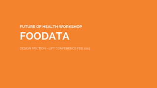 FUTURE OF HEALTH WORKSHOP
FOODATA
DESIGN FRICTION - LIFT CONFERENCE FEB 2015
 