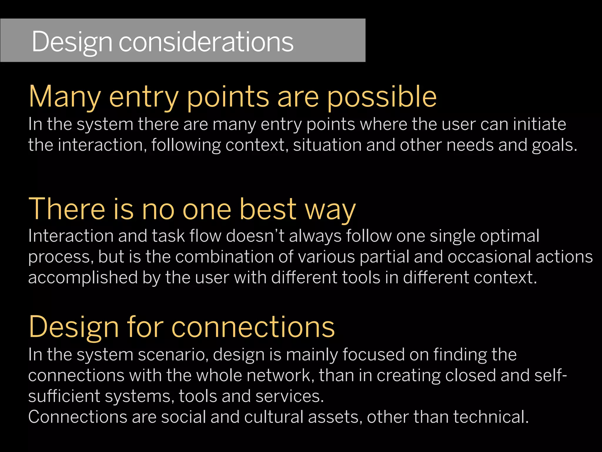 Design considerations
Many entry points are possible
In the system there are many entry points where the user can initiate
the interaction, following context, situation and other needs and goals.


There is no one best way
Interaction and task ﬂow doesn’t always follow one single optimal
process, but is the combination of various partial and occasional actions
accomplished by the user with di erent tools in di erent context.


Design for connections
In the system scenario, design is mainly focused on ﬁnding the
connections with the whole network, than in creating closed and self-
su cient systems, tools and services.
Connections are social and cultural assets, other than technical.
 