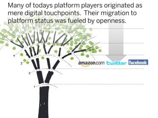Many of todays platform players originated as
mere digital touchpoints. Their migration to
platform status was fueled by openness.
 