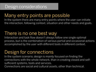 Design considerations
Many entry points are possible
In the system there are many entry points where the user can initiate
the interaction, following context, situation and other needs and goals.


There is no one best way
Interaction and task ﬂow doesn’t always follow one single optimal
process, but is the combination of various partial and occasional actions
accomplished by the user with di erent tools in di erent context.


Design for connections
In the system scenario, design is mainly focused on ﬁnding the
connections with the whole network, than in creating closed and self-
su cient systems, tools and services.
Connections are social and cultural assets, other than technical.
 