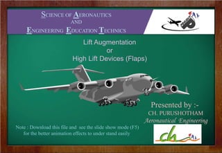 SCIENCE OF AERONAUTICS
AND
ENGINEERING EDUCATIONAL TECHNICS
Presented by :-
CH. PURUSHOTHAM
Aeronautical Engineering
Lift Augmentation
or
High Lift Devices (Flaps)
Note : Download this file and see the slide show mode (F5)
for the better animation effects to under stand easily
 