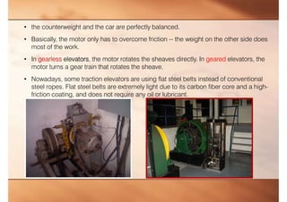 • the counterweight and the car are perfectly balanced.
• Basically, the motor only has to overcome friction -- the weight on the other side does
most of the work.
• In gearless elevators, the motor rotates the sheaves directly. In geared elevators, the
motor turns a gear train that rotates the sheave.
• Nowadays, some traction elevators are using flat steel belts instead of conventional
steel ropes. Flat steel belts are extremely light due to its carbon fiber core and a high-
friction coating, and does not require any oil or lubricant.
 