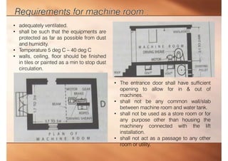• The entrance door shall have sufficient
opening to allow for in & out of
machines.
• shall not be any common wall/slab
between machine room and water tank.
• shall not be used as a store room or for
any purpose other than housing the
machinery connected with the lift
installation.
• shall not act as a passage to any other
room or utility.
• adequately ventilated.
• shall be such that the equipments are
protected as far as possible from dust
and humidity.
• Temperature 5 deg C – 40 deg C
• walls, ceiling, floor should be finished
in tiles or painted as a min to stop dust
circulation.
 