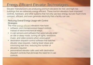 Elevator manufacturers are producing premium elevators for mid- and high-rise
buildings that are extremely energy efficient. These traction elevators have improved
controls, hardware, and other systems that not only use less energy, but are much more
compact, efficient, and even generate electricity that a facility can use.
Reducing Overall Energy Usage with Control
Strategies:
The most energy efficient elevators now have:
• software- and microprocessor-based controls
instead of electromechanical relays
• in-cab sensors and software that automatically enter
an idle or sleep mode, turning off lights, ventilation,
music, and video screens when unoccupied
• destination dispatch control software that batches
elevator stop requests, making fewer stops and
minimizing wait time, reducing the number of
elevators required
• personalized elevator calls used with destination
dispatch controls that eliminate the need for in-cab
controls.
 