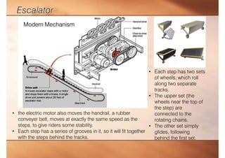 • Each step has two sets
of wheels, which roll
along two separate
tracks.
• The upper set (the
wheels near the top of
the step) are
connected to the
rotating chains.
• The other set simply
glides, following
behind the first set.
• the electric motor also moves the handrail, a rubber
conveyer belt, moves at exactly the same speed as the
steps, to give riders some stability.
• Each step has a series of grooves in it, so it will fit together
with the steps behind the tracks.
Modern Mechanism
 