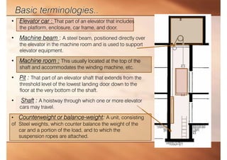 • Elevator car : That part of an elevator that includes
the platform, enclosure, car frame, and door.
• Machine beam : A steel beam, positioned directly over
the elevator in the machine room and is used to support
elevator equipment.
• Machine room : This usually located at the top of the
shaft and accommodates the winding machine, etc.
• Pit : That part of an elevator shaft that extends from the
threshold level of the lowest landing door down to the
floor at the very bottom of the shaft.
• Shaft : A hoistway through which one or more elevator
cars may travel.
• Counterweight or balance-weight: A unit, consisting
of Steel weights, which counter balance the weight of the
car and a portion of the load, and to which the
suspension ropes are attached.
 