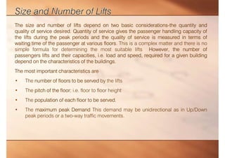 The size and number of lifts depend on two basic considerations-the quantity and
quality of service desired. Quantity of service gives the passenger handling capacity of
the lifts during the peak periods and the quality of service is measured in terms of
waiting time of the passenger at various floors. This is a complex matter and there is no
simple formula for determining the most suitable lifts However, the number of
passengers lifts and their capacities, i.e. load and speed, required for a given building
depend on the characteristics of the buildings.
The most important characteristics are
• The number of floors to be served by the lifts
• The pitch of the floor; i.e. floor to floor height
• The population of each floor to be served.
• The maximum peak Demand This demand may be unidirectional as in Up/Down
peak periods or a two-way traffic movements.
 