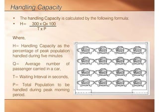 • The handling Capacity is calculated by the following formula:
• H= 300 x Qx 100
T x P
Where,
H= Handling Capacity as the
percentage of peak population
handled during five minutes
Q= Average number of
passenger carried in a car,
T= Waiting Interval in seconds,
P= Total Population to be
handled during peak morning
period.
 