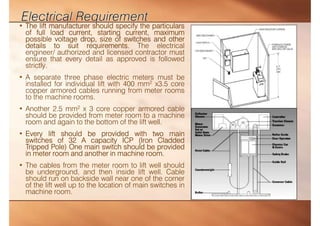 • The lift manufacturer should specify the particulars
of full load current, starting current, maximum
possible voltage drop, size of switches and other
details to suit requirements. The electrical
engineer/ authorized and licensed contractor must
ensure that every detail as approved is followed
strictly.
• A separate three phase electric meters must be
installed for individual lift with 400 mm2 x3.5 core
copper armored cables running from meter rooms
to the machine rooms.
• Another 2.5 mm2 x 3 core copper armored cable
should be provided from meter room to a machine
room and again to the bottom of the lift well.
• Every lift should be provided with two main
switches of 32 A capacity ICP (Iron Cladded
Tripped Pole) One main switch should be provided
in meter room and another in machine room.
• The cables from the meter room to lift well should
be underground, and then inside lift well. Cable
should run on backside wall near one of the corner
of the lift well up to the location of main switches in
machine room.
 