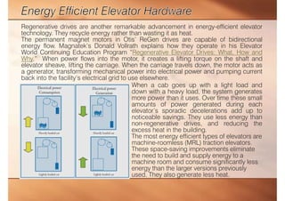 Regenerative drives are another remarkable advancement in energy-efficient elevator
technology. They recycle energy rather than wasting it as heat.
The permanent magnet motors in Otis’ ReGen drives are capable of bidirectional
energy flow. Magnatek’s Donald Vollrath explains how they operate in his Elevator
World Continuing Education Program “Regenerative Elevator Drives: What, How and
Why.” When power flows into the motor, it creates a lifting torque on the shaft and
elevator sheave, lifting the carriage. When the carriage travels down, the motor acts as
a generator, transforming mechanical power into electrical power and pumping current
back into the facility’s electrical grid to use elsewhere.
When a cab goes up with a light load and
down with a heavy load, the system generates
more power than it uses. Over time these small
amounts of power generated during each
elevator’s sporadic decelerations add up to
noticeable savings. They use less energy than
non-regenerative drives, and reducing the
excess heat in the building.
The most energy efficient types of elevators are
machine-roomless (MRL) traction elevators.
These space-saving improvements eliminate
the need to build and supply energy to a
machine room and consume significantly less
energy than the larger versions previously
used. They also generate less heat.
 