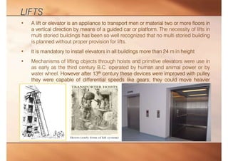 • A lift or elevator is an appliance to transport men or material two or more floors in
a vertical direction by means of a guided car or platform. The necessity of lifts in
multi storied buildings has been so well recognized that no multi storied building
is planned without proper provision for lifts.
• It is mandatory to install elevators in all buildings more than 24 m in height
• Mechanisms of lifting objects through hoists and primitive elevators were use in
as early as the third century B.C. operated by human and animal power or by
water wheel. However after 13th century these devices were improved with pulley
they were capable of differential speeds like gears; they could move heavier
loads.
 