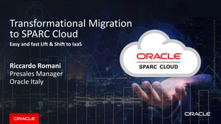 Copyright © 2016, Oracle and/or its affiliates. All rights reserved. |
Transformational Migration
to SPARC Cloud
Easy and fast Lift & Shift to IaaS
Riccardo Romani
Presales Manager
Oracle Italy
9/18/2017
 
