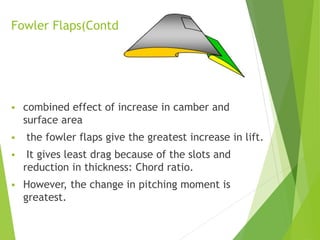 Fowler Flaps(Contd.)
 combined effect of increase in camber and
surface area
 the fowler flaps give the greatest increase in lift.
 It gives least drag because of the slots and
reduction in thickness: Chord ratio.
 However, the change in pitching moment is
greatest.
 