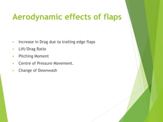 Aerodynamic effects of flaps
 Increase in Drag due to trailing edge flaps
 Lift/Drag Ratio
 Pitching Moment
 Centre of Pressure Movement.
 Change of Downwash
 