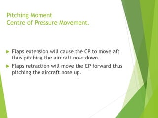 Pitching Moment
Centre of Pressure Movement.
 Flaps extension will cause the CP to move aft
thus pitching the aircraft nose down.
 Flaps retraction will move the CP forward thus
pitching the aircraft nose up.
 