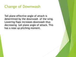 Change of Downwash
Tail plane effective angle of attach is
determined by the downwash of the wing.
Lowering flaps increases downwash thus
decreasing tail plane angle of attack. This
has a nose up pitching moment.
 