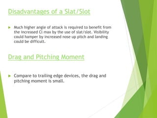 Disadvantages of a Slat/Slot
 Much higher angle of attack is required to benefit from
the increased Cl max by the use of slat/slot. Visibility
could hamper by increased nose up pitch and landing
could be difficult.
Drag and Pitching Moment
 Compare to trailing edge devices, the drag and
pitching moment is small.
 