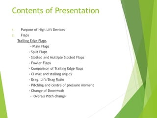 Contents of Presentation
1. Purpose of High Lift Devices
2. Flaps
Trailing Edge Flaps
- Plain Flaps
- Split Flaps
- Slotted and Multiple Slotted Flaps
- Fowler Flaps
- Comparison of Trailing Edge flaps
- Cl max and stalling angles
- Drag, Lift/Drag Ratio
- Pitching and centre of pressure moment
- Change of Downwash
- Overall Pitch change
 
