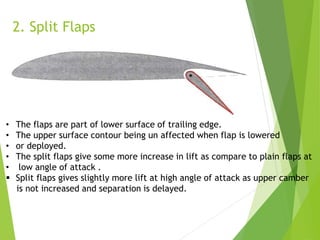 2. Split Flaps
• The flaps are part of lower surface of trailing edge.
• The upper surface contour being un affected when flap is lowered
• or deployed.
• The split flaps give some more increase in lift as compare to plain flaps at
• low angle of attack .
 Split flaps gives slightly more lift at high angle of attack as upper camber
is not increased and separation is delayed.
 